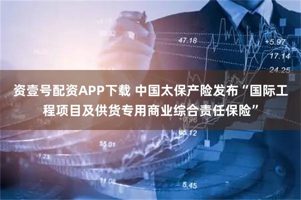 资壹号配资APP下载 中国太保产险发布“国际工程项目及供货专用商业综合责任保险”