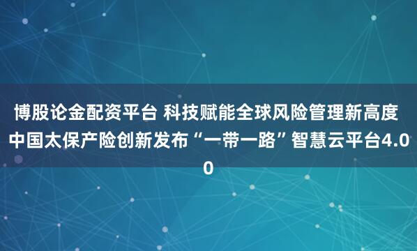 博股论金配资平台 科技赋能全球风险管理新高度 中国太保产险创新发布“一带一路”智慧云平台4.0