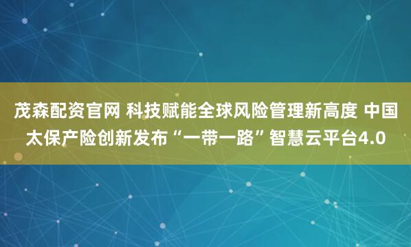 茂森配资官网 科技赋能全球风险管理新高度 中国太保产险创新发布“一带一路”智慧云平台4.0