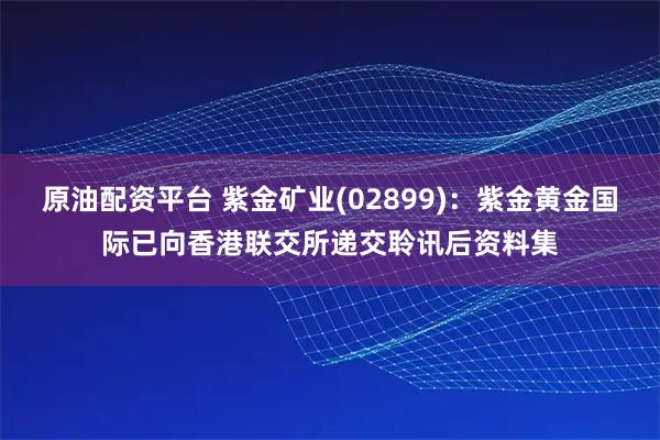原油配资平台 紫金矿业(02899)：紫金黄金国际已向香港联交所递交聆讯后资料集
