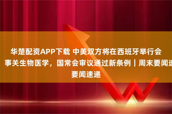 华楚配资APP下载 中美双方将在西班牙举行会谈；事关生物医学，国常会审议通过新条例｜周末要闻速递