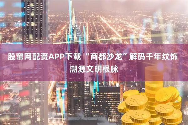 股窜网配资APP下载 “商都沙龙”解码千年纹饰 溯源文明根脉