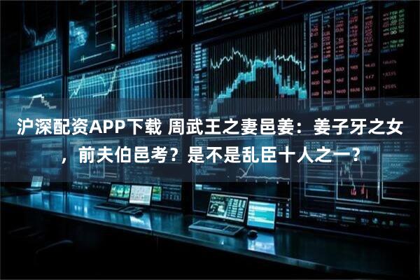 沪深配资APP下载 周武王之妻邑姜：姜子牙之女，前夫伯邑考？是不是乱臣十人之一？