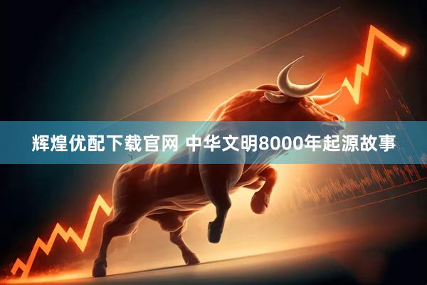 辉煌优配下载官网 中华文明8000年起源故事