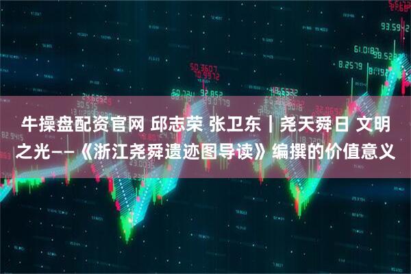 牛操盘配资官网 邱志荣 张卫东｜尧天舜日 文明之光——《浙江尧舜遗迹图导读》编撰的价值意义