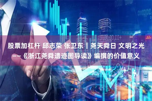 股票加杠杆 邱志荣 张卫东｜尧天舜日 文明之光——《浙江尧舜遗迹图导读》编撰的价值意义