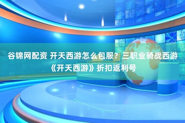 谷锦网配资 开天西游怎么包服？三职业骑战西游《开天西游》折扣返利号