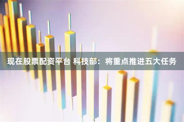 现在股票配资平台 科技部：将重点推进五大任务