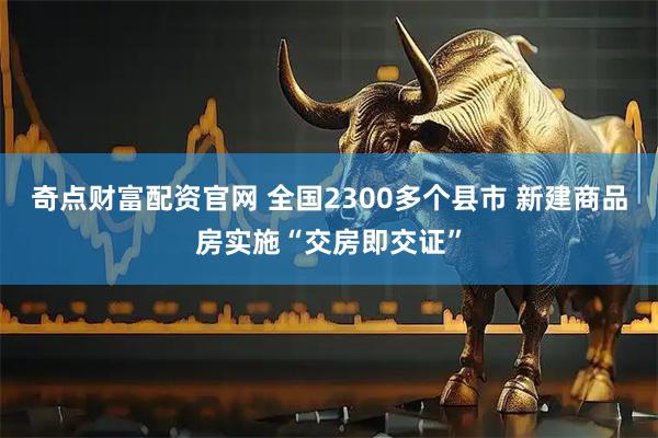 奇点财富配资官网 全国2300多个县市 新建商品房实施“交房即交证”