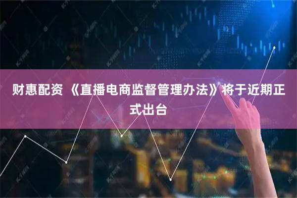 财惠配资 《直播电商监督管理办法》将于近期正式出台