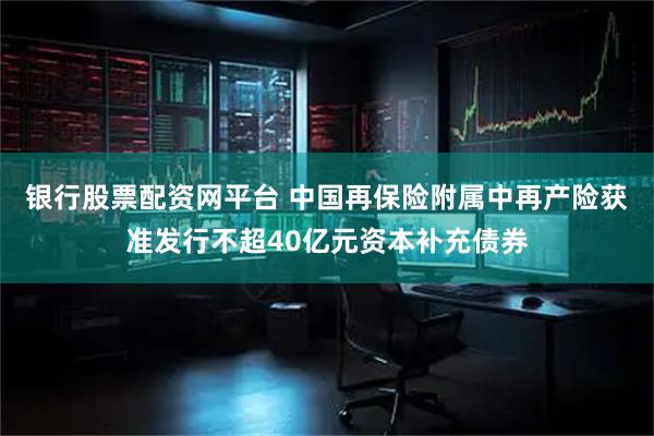 银行股票配资网平台 中国再保险附属中再产险获准发行不超40亿元资本补充债券