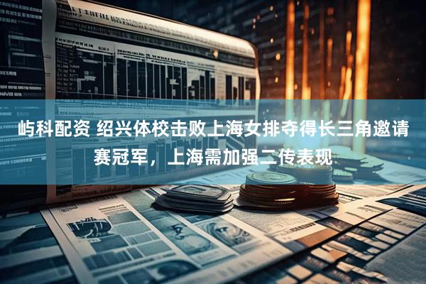 屿科配资 绍兴体校击败上海女排夺得长三角邀请赛冠军，上海需加强二传表现