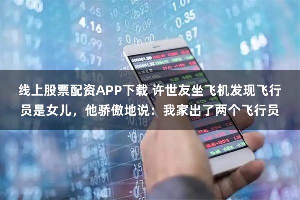 线上股票配资APP下载 许世友坐飞机发现飞行员是女儿，他骄傲地说：我家出了两个飞行员