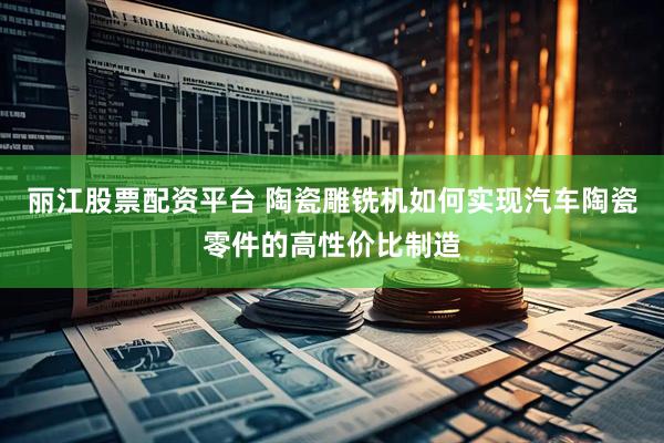 丽江股票配资平台 陶瓷雕铣机如何实现汽车陶瓷零件的高性价比制造