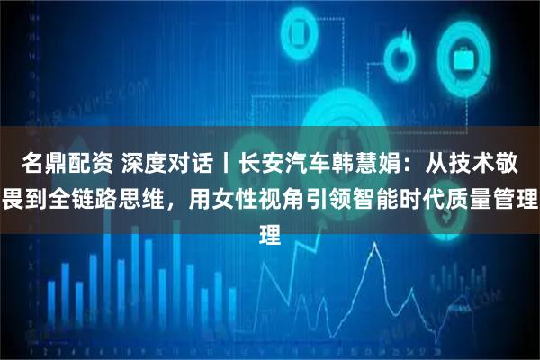 名鼎配资 深度对话丨长安汽车韩慧娟：从技术敬畏到全链路思维，用女性视角引领智能时代质量管理