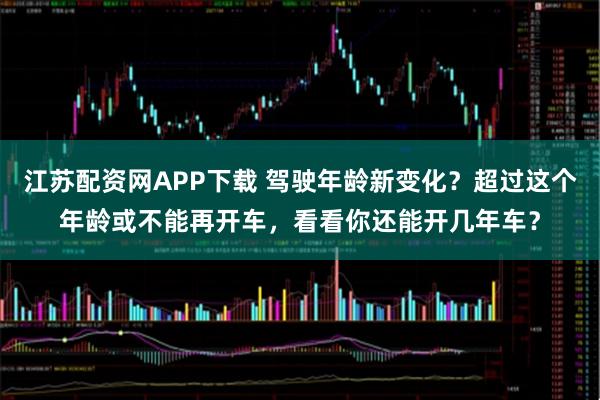 江苏配资网APP下载 驾驶年龄新变化？超过这个年龄或不能再开车，看看你还能开几年车？