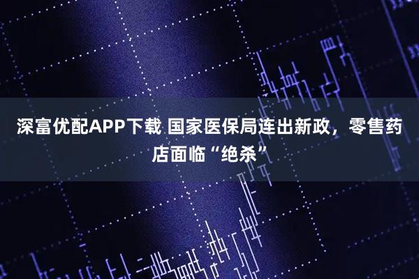 深富优配APP下载 国家医保局连出新政，零售药店面临“绝杀”
