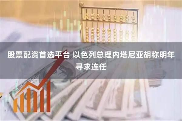 股票配资首选平台 以色列总理内塔尼亚胡称明年寻求连任