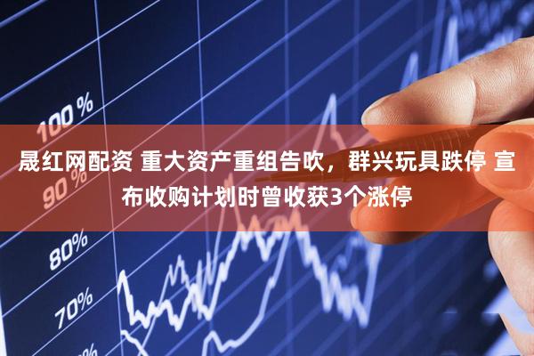 晟红网配资 重大资产重组告吹，群兴玩具跌停 宣布收购计划时曾收获3个涨停