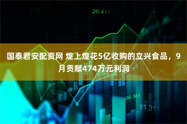 国泰君安配资网 煌上煌花5亿收购的立兴食品，9月贡献474万元利润