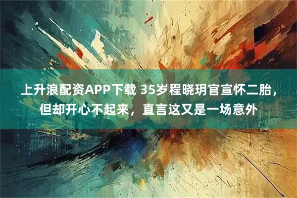 上升浪配资APP下载 35岁程晓玥官宣怀二胎，但却开心不起来，直言这又是一场意外