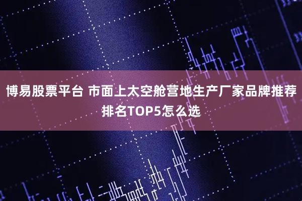博易股票平台 市面上太空舱营地生产厂家品牌推荐排名TOP5怎么选