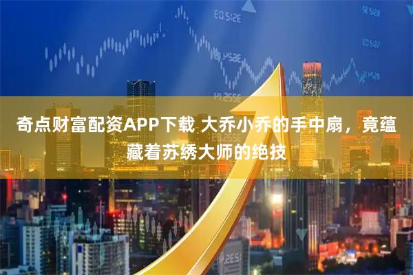 奇点财富配资APP下载 大乔小乔的手中扇，竟蕴藏着苏绣大师的绝技