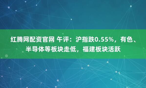 红腾网配资官网 午评：沪指跌0.55%，有色、半导体等板块走低，福建板块活跃