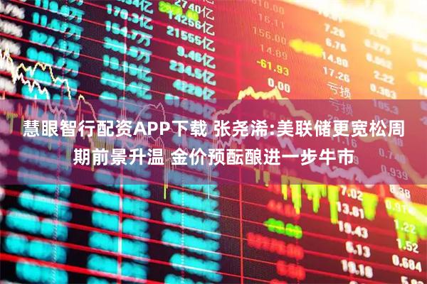 慧眼智行配资APP下载 张尧浠:美联储更宽松周期前景升温 金价预酝酿进一步牛市