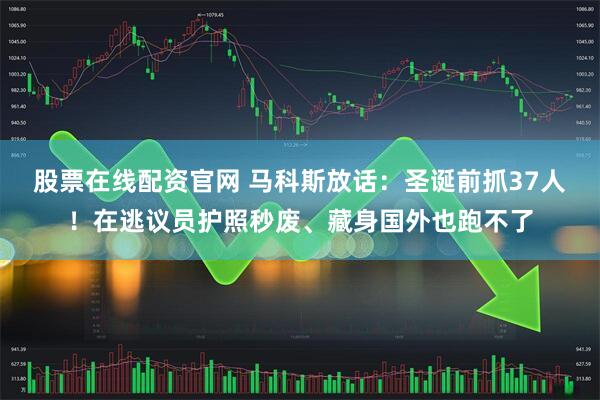 股票在线配资官网 马科斯放话：圣诞前抓37人！在逃议员护照秒废、藏身国外也跑不了