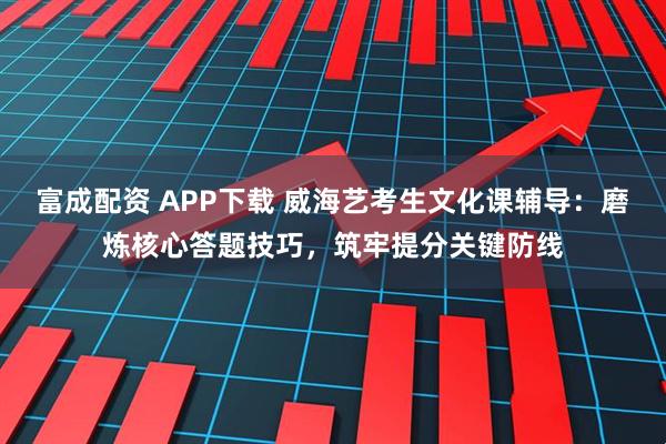 富成配资 APP下载 威海艺考生文化课辅导：磨炼核心答题技巧，筑牢提分关键防线