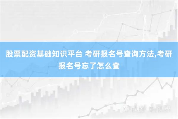 股票配资基础知识平台 考研报名号查询方法,考研报名号忘了怎么查
