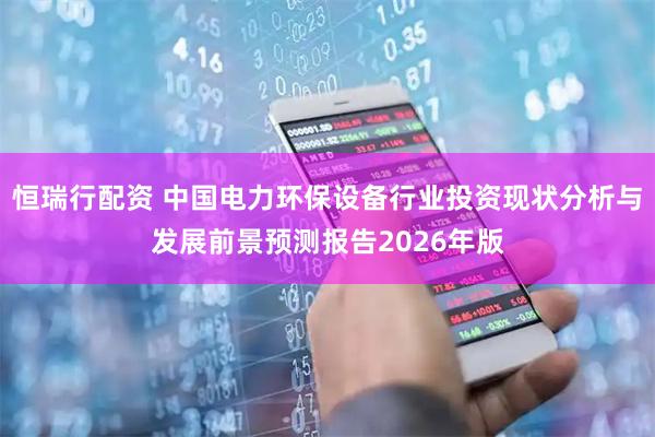 恒瑞行配资 中国电力环保设备行业投资现状分析与发展前景预测报告2026年版