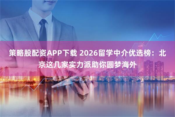 策略股配资APP下载 2026留学中介优选榜：北京这几家实力派助你圆梦海外