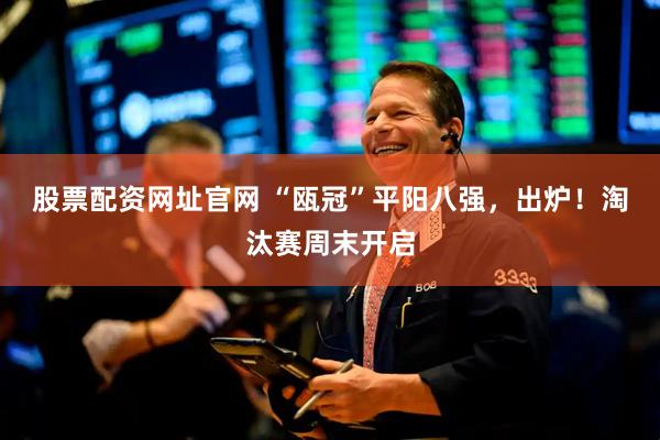 股票配资网址官网 “瓯冠”平阳八强，出炉！淘汰赛周末开启
