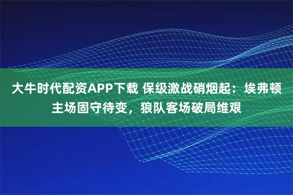 大牛时代配资APP下载 保级激战硝烟起：埃弗顿主场固守待变，狼队客场破局维艰