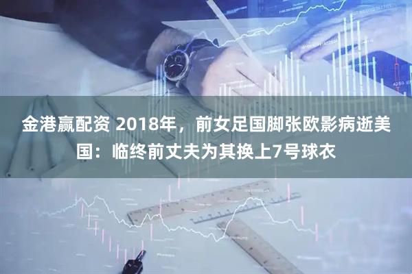 金港赢配资 2018年，前女足国脚张欧影病逝美国：临终前丈夫为其换上7号球衣