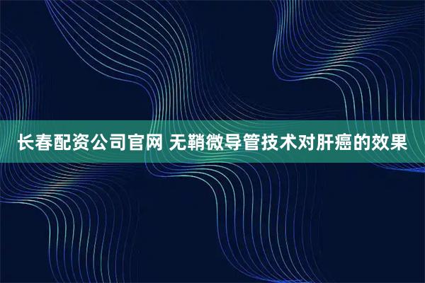 长春配资公司官网 无鞘微导管技术对肝癌的效果