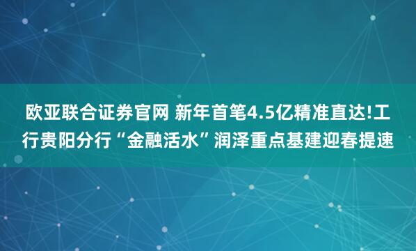 欧亚联合证券官网 新年首笔4.5亿精准直达!工行贵阳分行“金融活水”润泽重点基建迎春提速