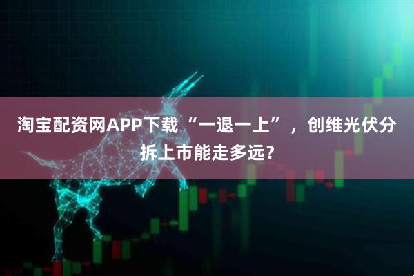 淘宝配资网APP下载 “一退一上” ，创维光伏分拆上市能走多远？