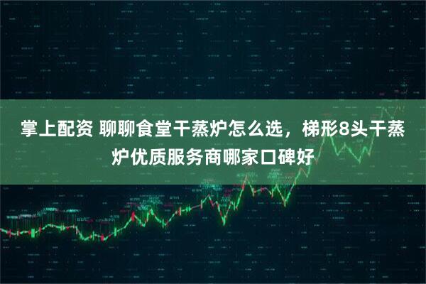 掌上配资 聊聊食堂干蒸炉怎么选，梯形8头干蒸炉优质服务商哪家口碑好