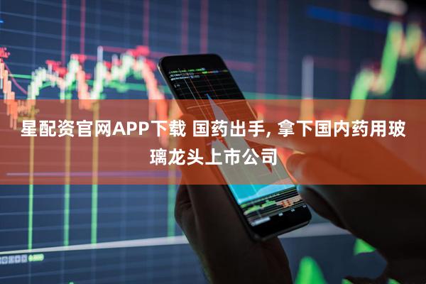 星配资官网APP下载 国药出手, 拿下国内药用玻璃龙头上市公司