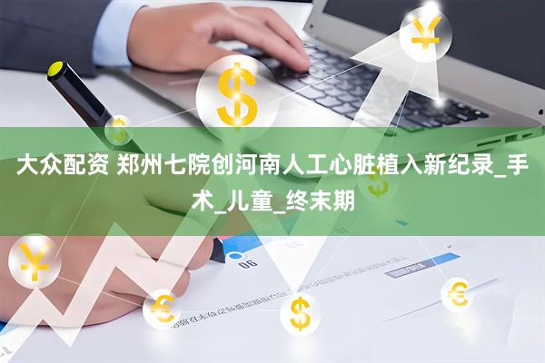 大众配资 郑州七院创河南人工心脏植入新纪录_手术_儿童_终末期