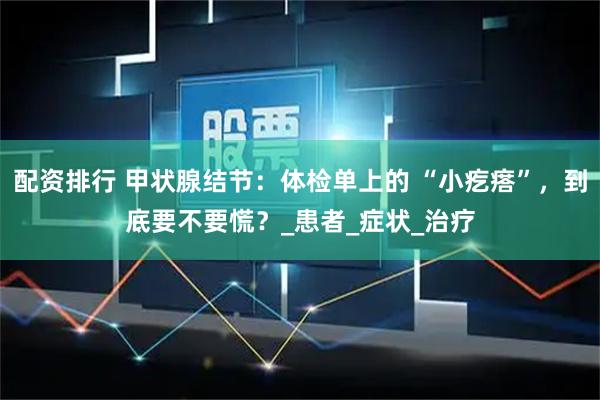 配资排行 甲状腺结节：体检单上的 “小疙瘩”，到底要不要慌？_患者_症状_治疗