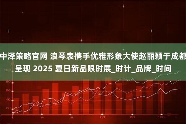 中泽策略官网 浪琴表携手优雅形象大使赵丽颖于成都呈现 2025 夏日新品限时展_时计_品牌_时间