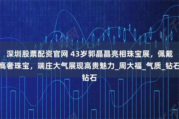 深圳股票配资官网 43岁郭晶晶亮相珠宝展，佩戴高奢珠宝，端庄大气展现高贵魅力_周大福_气质_钻石