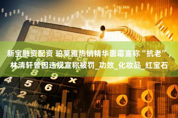 新宝融资配资 珀莱雅热销精华面霜宣称“抗老”，林清轩曾因违规宣称被罚_功效_化妆品_红宝石