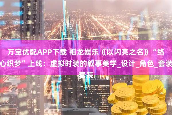 万宝优配APP下载 祖龙娱乐《以闪亮之名》“络心织梦”上线：虚拟时装的叙事美学_设计_角色_套装