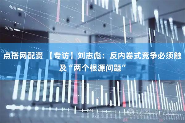 点搭网配资 【专访】刘志彪：反内卷式竞争必须触及“两个根源问题”