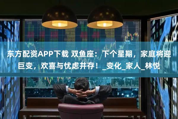 东方配资APP下载 双鱼座：下个星期，家庭将迎巨变，欢喜与忧虑并存！_变化_家人_林悦